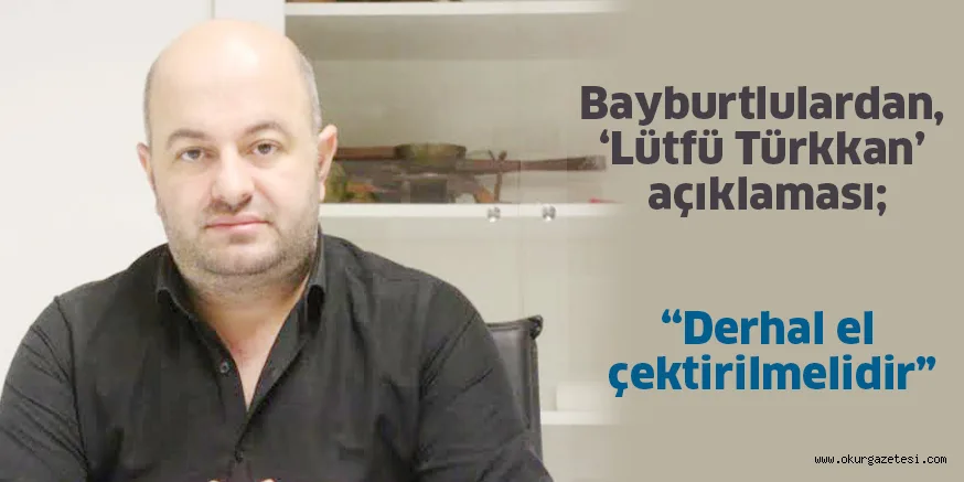 Bayburtlulardan, ‘Lütfü Türkkan’ açıklaması; “Derhal el çektirilmelidir”
