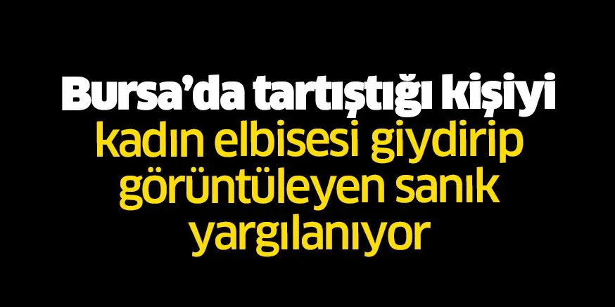 Bursa'da tartıştığı kişiyi kadın elbisesi giydirip görüntüleyen sanık yargılanıyor