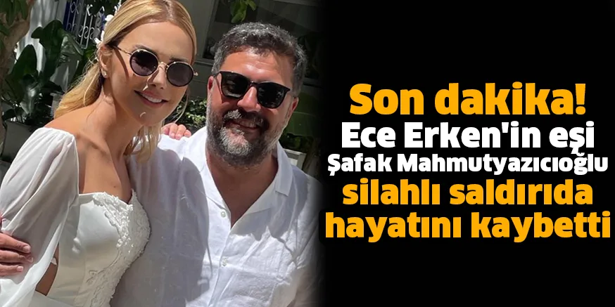 Ece Erken'in eşi Şafak Mahmutyazıcıoğlu silahlı saldırıda hayatını kaybetti