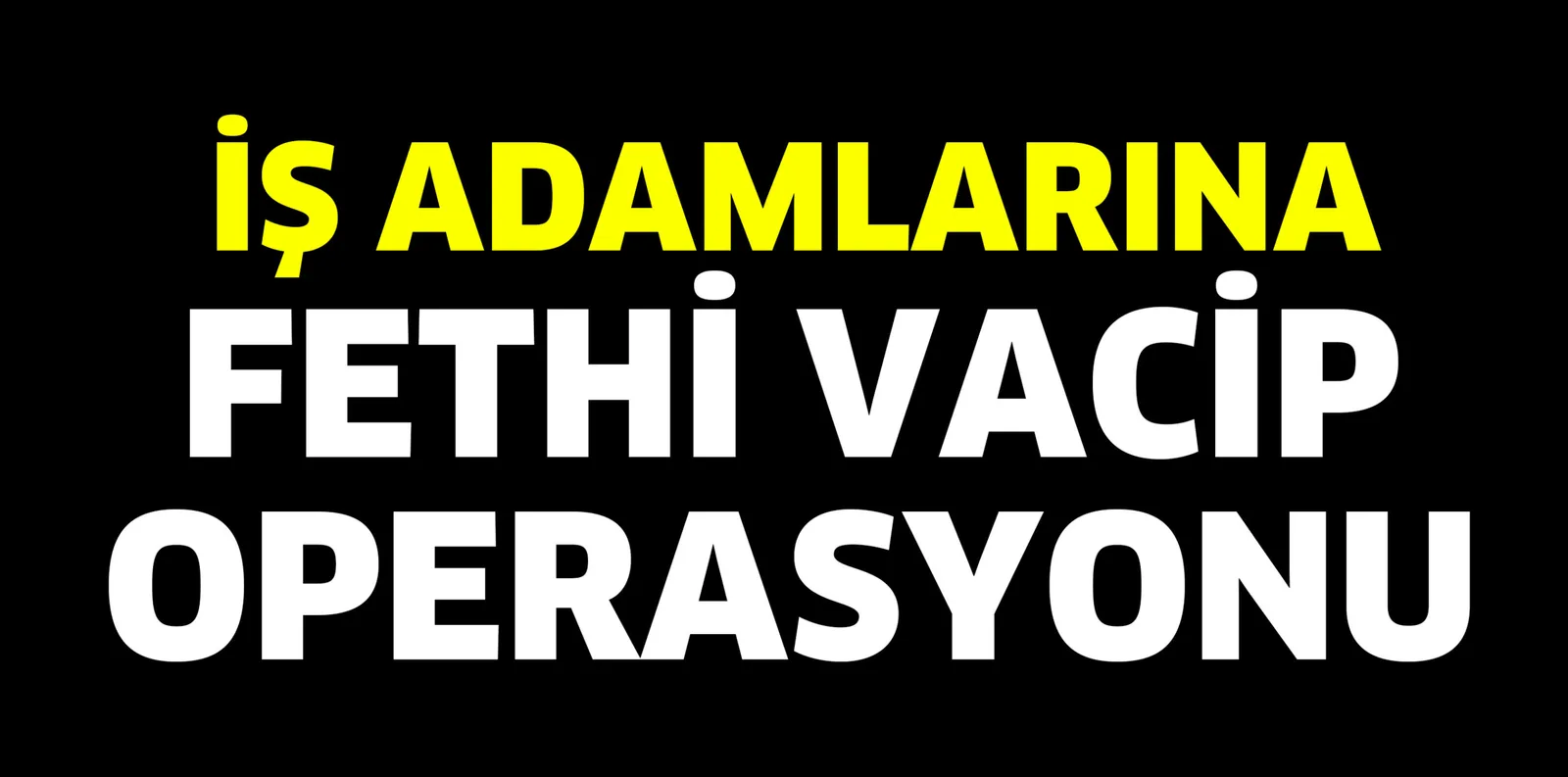İŞ ADAMLARINA FETHİ VACİP OPERSAYONU